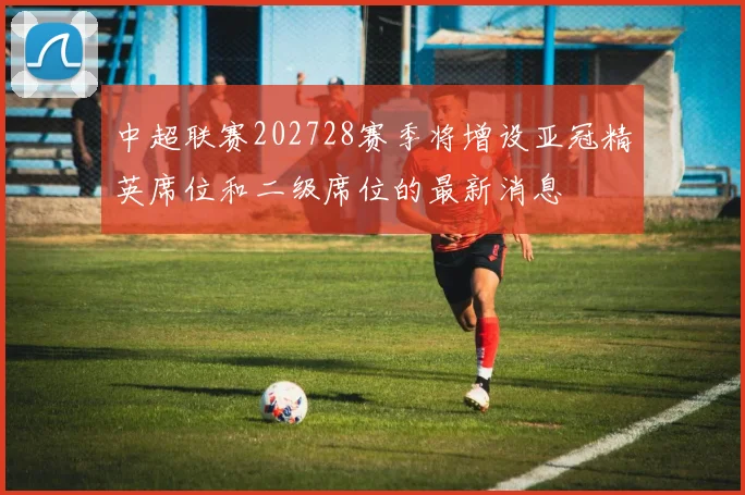 中超联赛202728赛季将增设亚冠精英席位和二级席位的最新消息