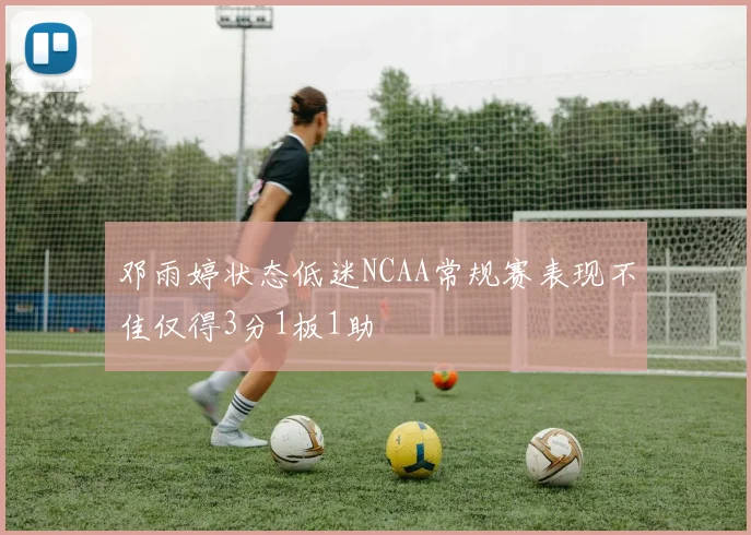 邓雨婷状态低迷NCAA常规赛表现不佳仅得3分1板1助