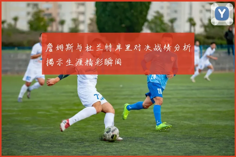 詹姆斯与杜兰特库里对决战绩分析揭示生涯精彩瞬间