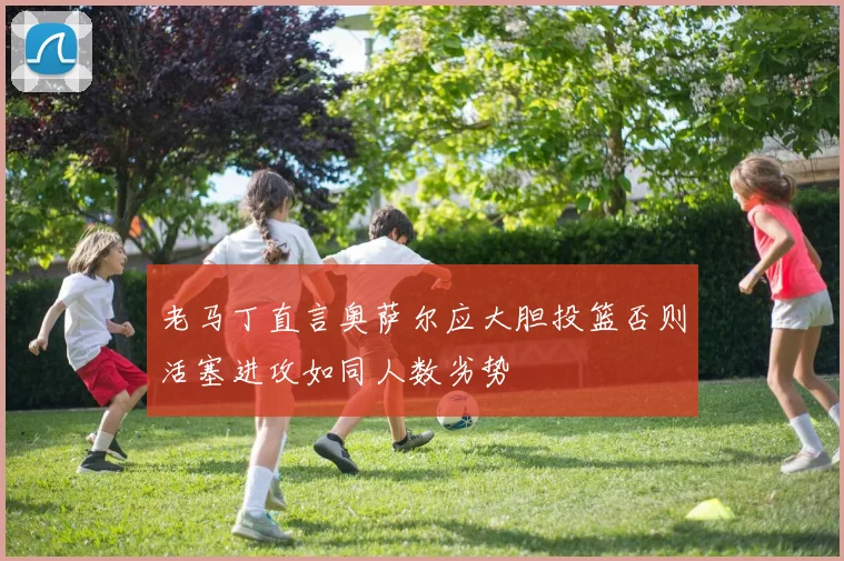 老马丁直言奥萨尔应大胆投篮否则活塞进攻如同人数劣势