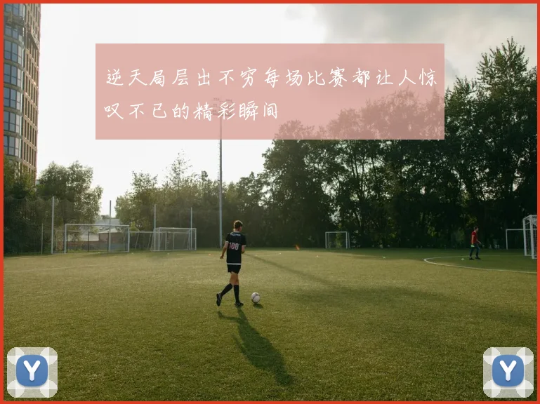 逆天局层出不穷每场比赛都让人惊叹不已的精彩瞬间