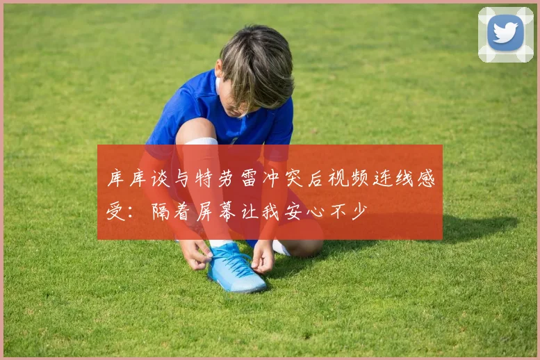 库库谈与特劳雷冲突后视频连线感受：隔着屏幕让我安心不少