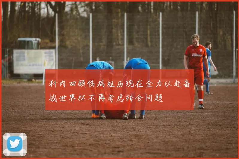 科内回顾伤病经历现在全力以赴备战世界杯不再考虑转会问题