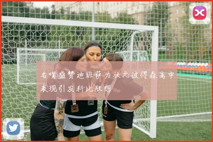 名嘴盛赞迪班萨为状元彼得森高中表现引发科比联想