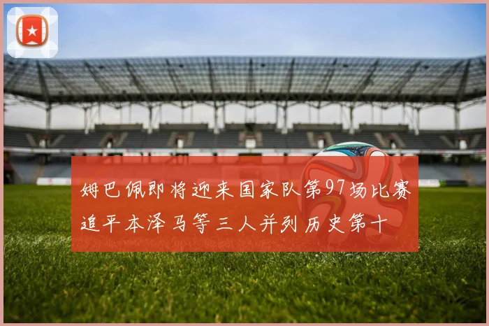 姆巴佩即将迎来国家队第97场比赛追平本泽马等三人并列历史第十