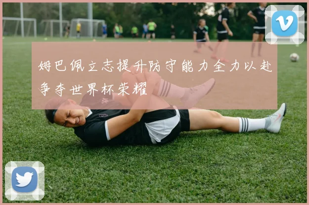 姆巴佩立志提升防守能力全力以赴争夺世界杯荣耀