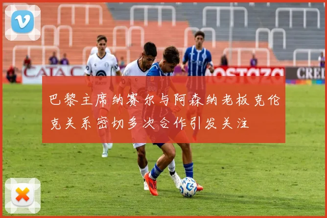 巴黎主席纳赛尔与阿森纳老板克伦克关系密切多次合作引发关注