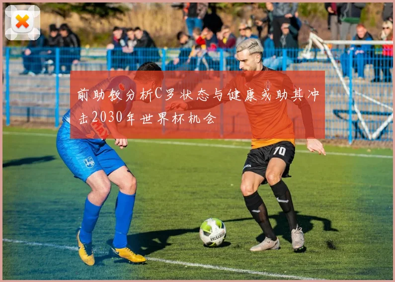 前助教分析C罗状态与健康或助其冲击2030年世界杯机会