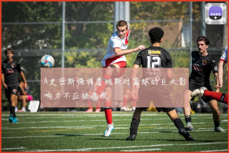 A史密斯强调詹姆斯对篮球的巨大影响力不应被忽视