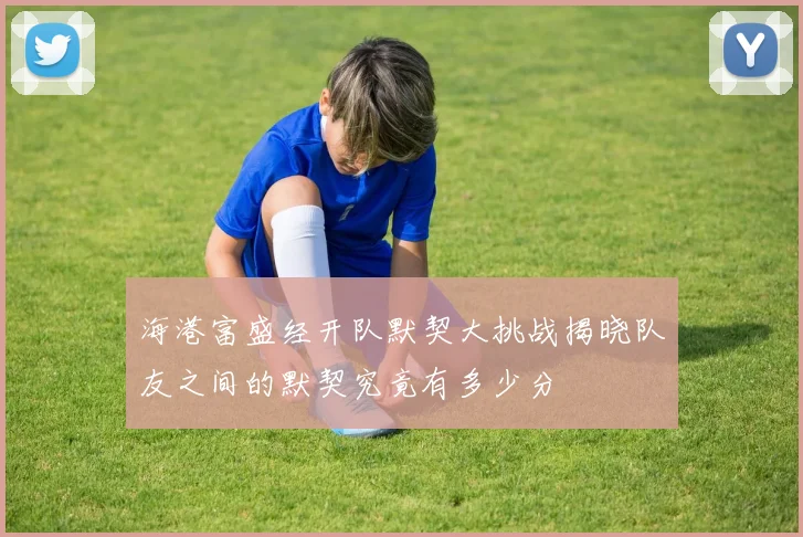 海港富盛经开队默契大挑战揭晓队友之间的默契究竟有多少分