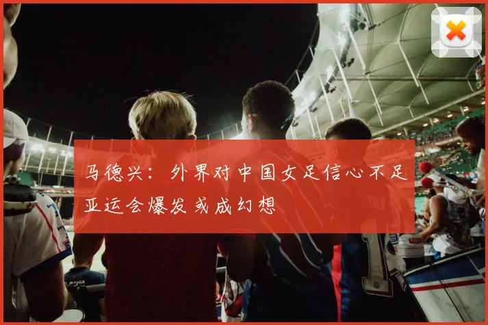 马德兴：外界对中国女足信心不足亚运会爆发或成幻想