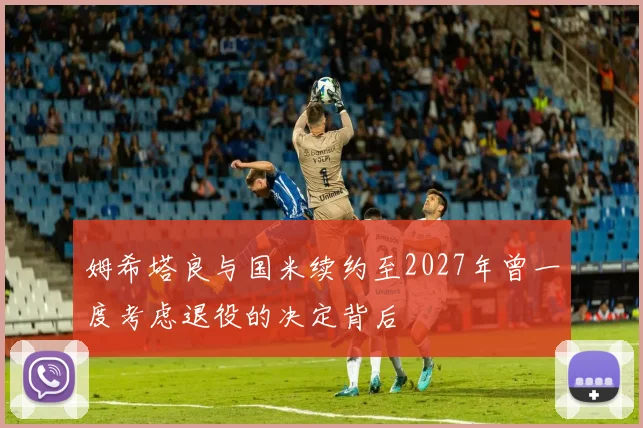 姆希塔良与国米续约至2027年曾一度考虑退役的决定背后