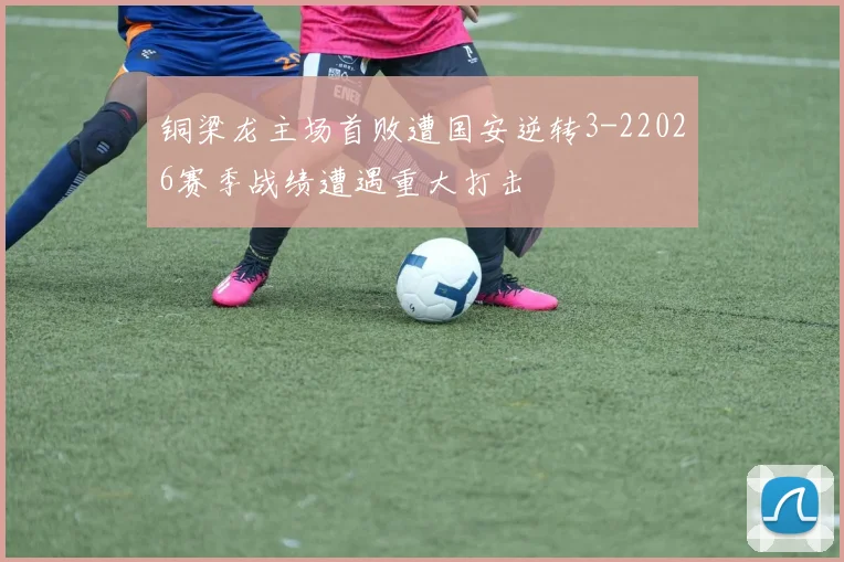 铜梁龙主场首败遭国安逆转3-22026赛季战绩遭遇重大打击
