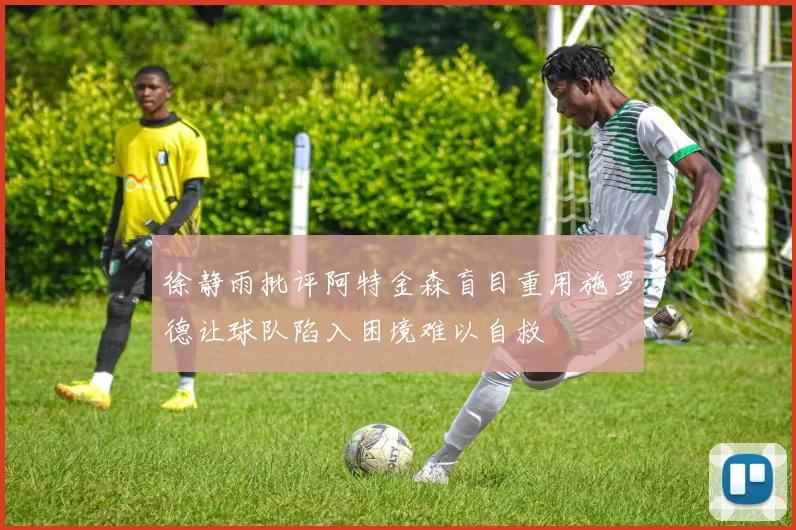 徐静雨批评阿特金森盲目重用施罗德让球队陷入困境难以自救