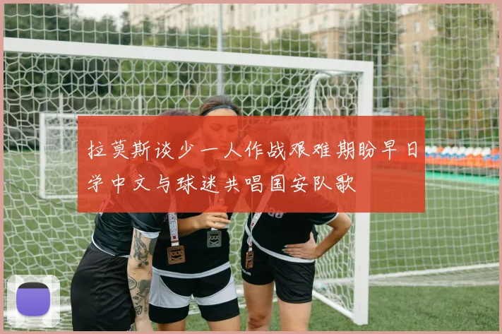 拉莫斯谈少一人作战艰难期盼早日学中文与球迷共唱国安队歌