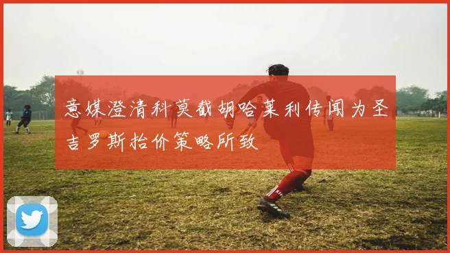 意媒澄清科莫截胡哈莱利传闻为圣吉罗斯抬价策略所致