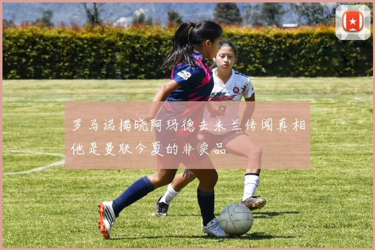 罗马诺揭晓阿玛德去米兰传闻真相他是曼联今夏的非卖品