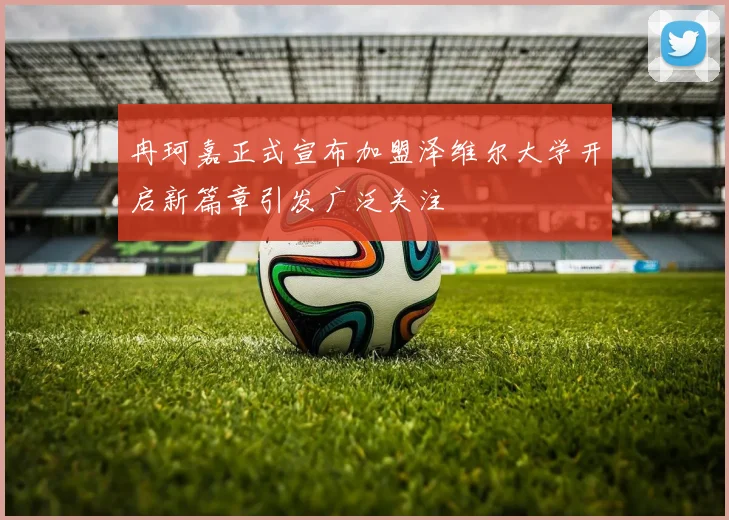 冉珂嘉正式宣布加盟泽维尔大学开启新篇章引发广泛关注