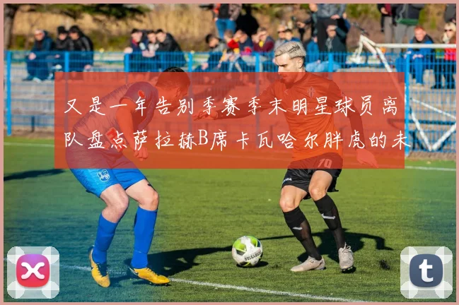 又是一年告别季赛季末明星球员离队盘点萨拉赫B席卡瓦哈尔胖虎的未来去向