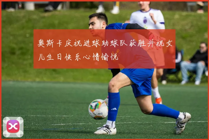 奥斯卡庆祝进球助球队获胜并祝女儿生日快乐心情愉悦