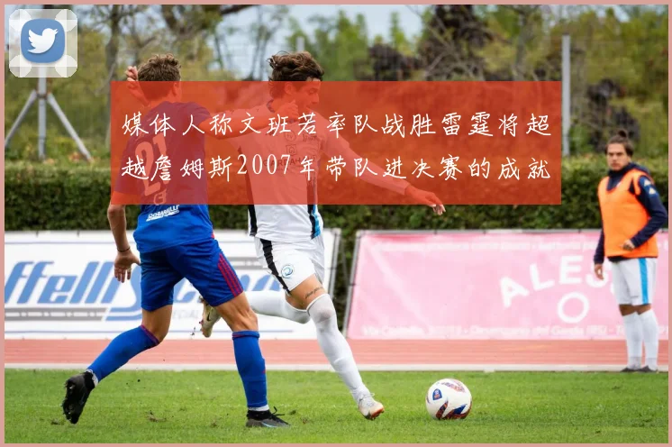 媒体人称文班若率队战胜雷霆将超越詹姆斯2007年带队进决赛的成就