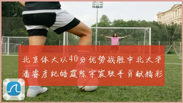 北京体大以40分优势战胜中北大学潘睿彦纪皓霆陈宇宸联手贡献精彩表现