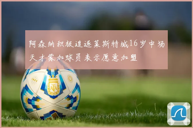 阿森纳积极追逐莱斯特城16岁中场天才蒙加球员表示愿意加盟