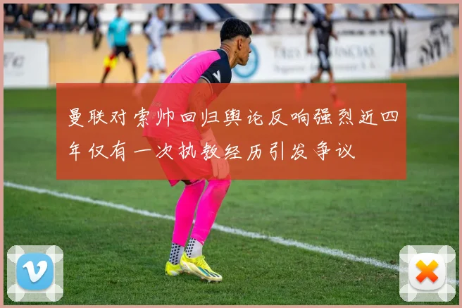 曼联对索帅回归舆论反响强烈近四年仅有一次执教经历引发争议