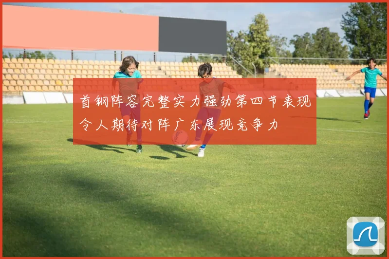 首钢阵容完整实力强劲第四节表现令人期待对阵广东展现竞争力